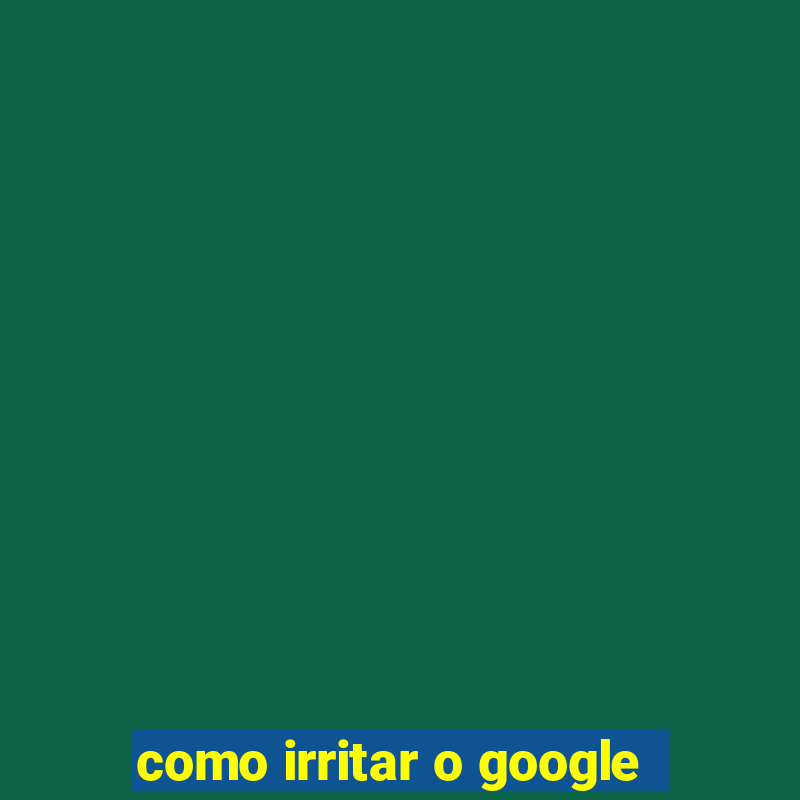 como irritar o google